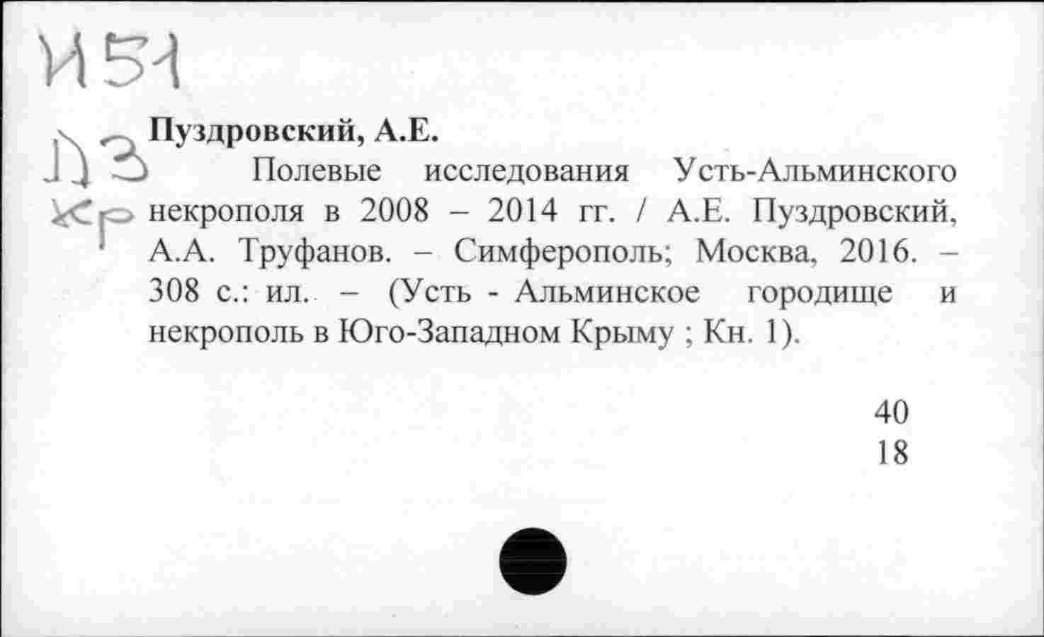 ﻿Пуздровский, А.Е.
Полевые исследования Усть-Альминского некрополя в 2008 - 2014 гг. / А.Е. Пуздровский, А.А. Труфанов. - Симферополь; Москва, 2016. -308 с.: ил. - (Усть - Альминское городище и некрополь в Юго-Западном Крыму ; Кн. 1).
40
18